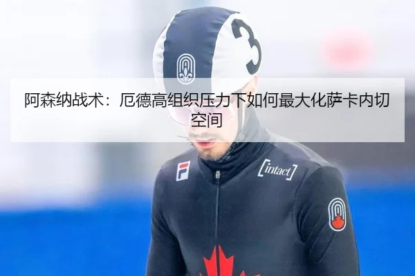 阿森纳战术：厄德高组织压力下如何最大化萨卡内切空间